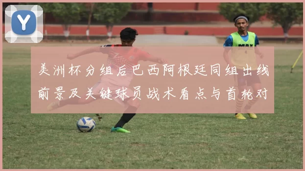 美洲杯分组后巴西阿根廷同组出线前景及关键球员战术看点与首轮对阵影响