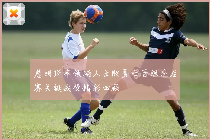 詹姆斯率领湖人击败勇士晋级季后赛关键战役精彩回顾