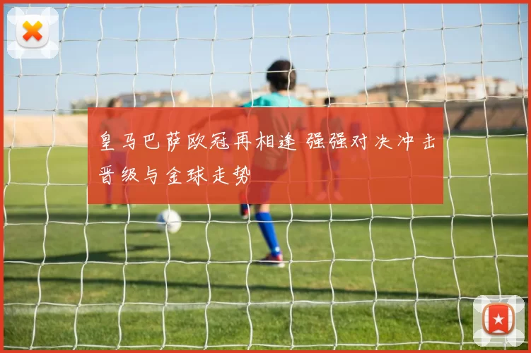 皇马巴萨欧冠再相逢 强强对决冲击晋级与金球走势
