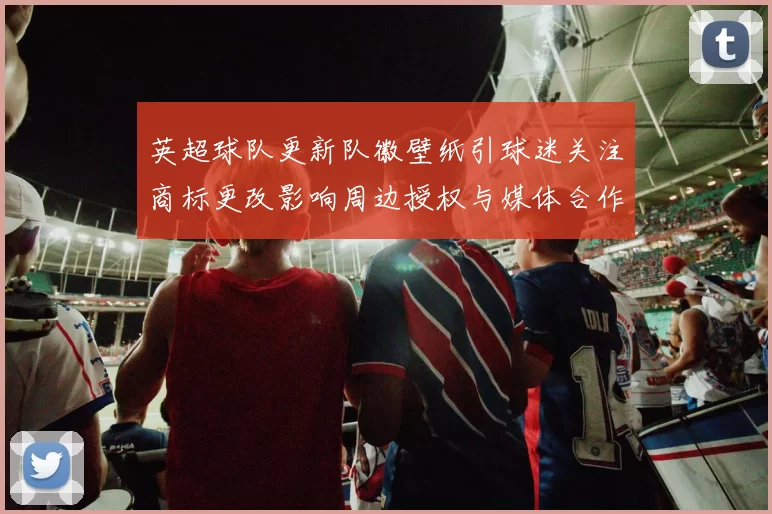 英超球队更新队徽壁纸引球迷关注商标更改影响周边授权与媒体合作