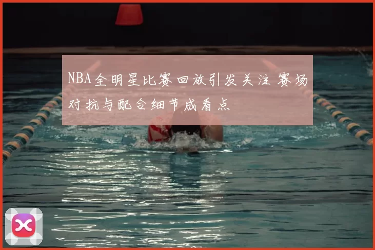 NBA全明星比赛回放引发关注 赛场对抗与配合细节成看点