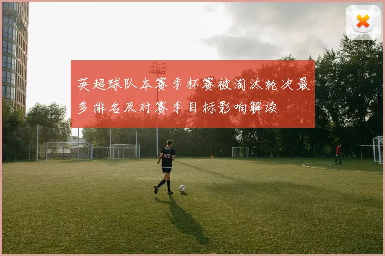 英超球队本赛季杯赛被淘汰轮次最多排名及对赛季目标影响解读