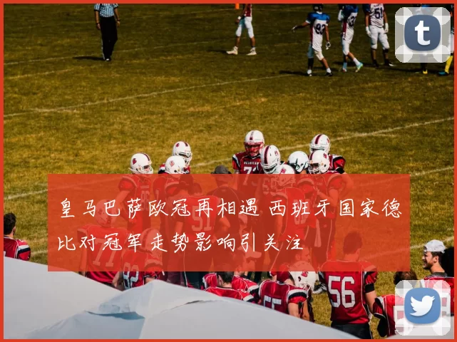 皇马巴萨欧冠再相遇 西班牙国家德比对冠军走势影响引关注