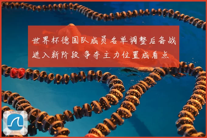 世界杯德国队成员名单调整后备战进入新阶段 争夺主力位置成看点