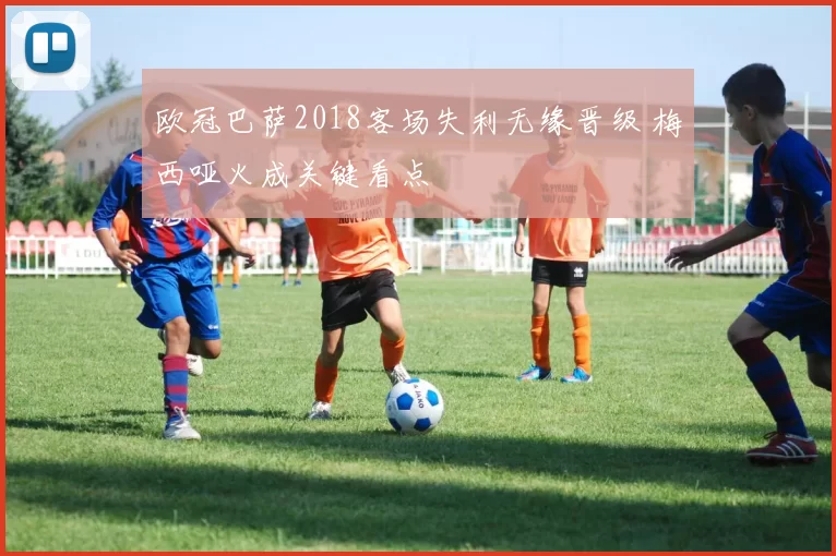 欧冠巴萨2018客场失利无缘晋级 梅西哑火成关键看点