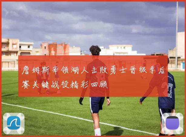 詹姆斯率领湖人击败勇士晋级季后赛关键战役精彩回顾