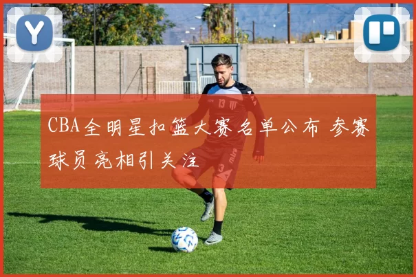 CBA全明星扣篮大赛名单公布 参赛球员亮相引关注