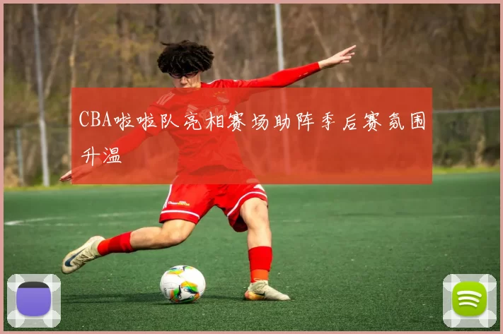 CBA啦啦队亮相赛场助阵季后赛氛围升温