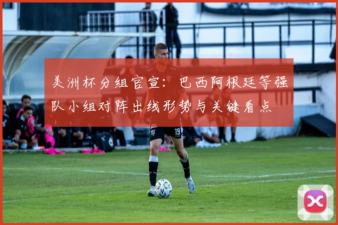 美洲杯分组官宣：巴西阿根廷等强队小组对阵出线形势与关键看点