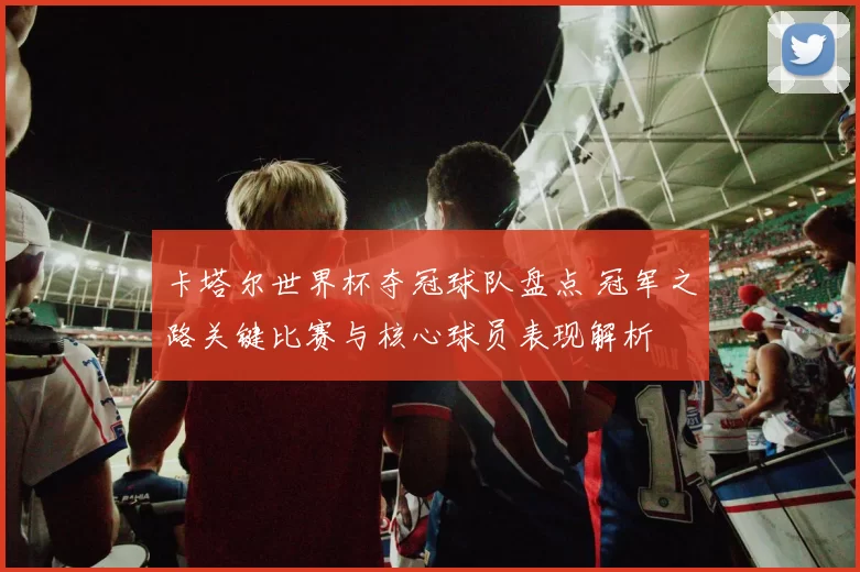 卡塔尔世界杯夺冠球队盘点 冠军之路关键比赛与核心球员表现解析