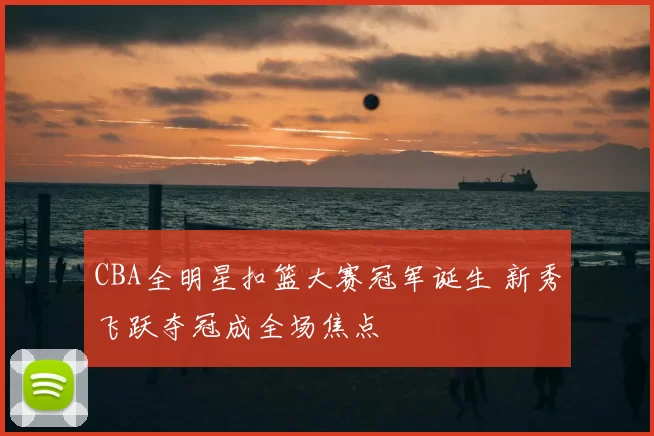 CBA全明星扣篮大赛冠军诞生 新秀飞跃夺冠成全场焦点