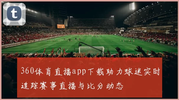 360体育直播app下载助力球迷实时追踪赛事直播与比分动态