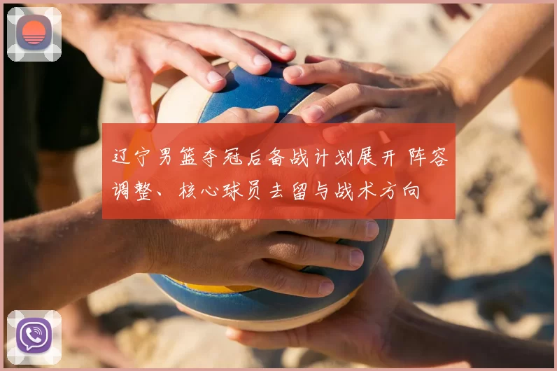 辽宁男篮夺冠后备战计划展开 阵容调整、核心球员去留与战术方向