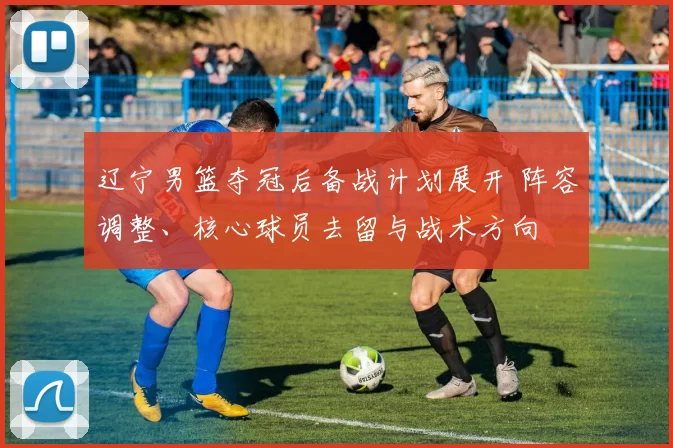 辽宁男篮夺冠后备战计划展开 阵容调整、核心球员去留与战术方向