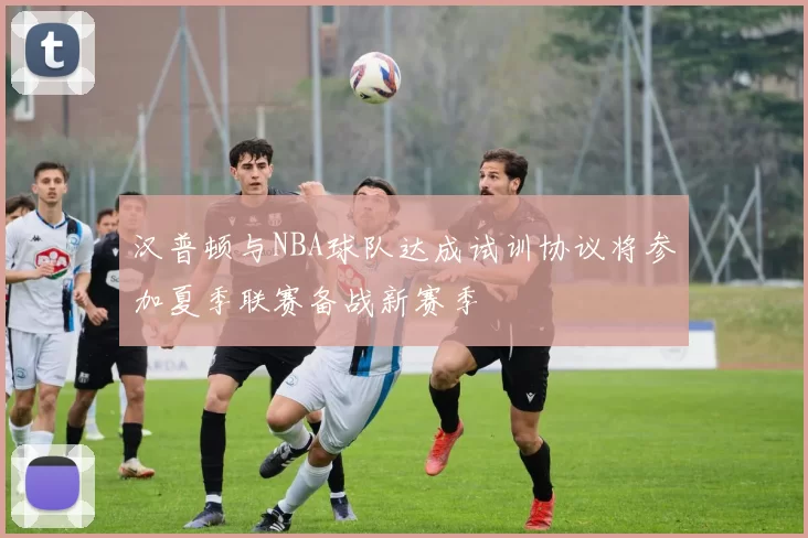 汉普顿与NBA球队达成试训协议将参加夏季联赛备战新赛季