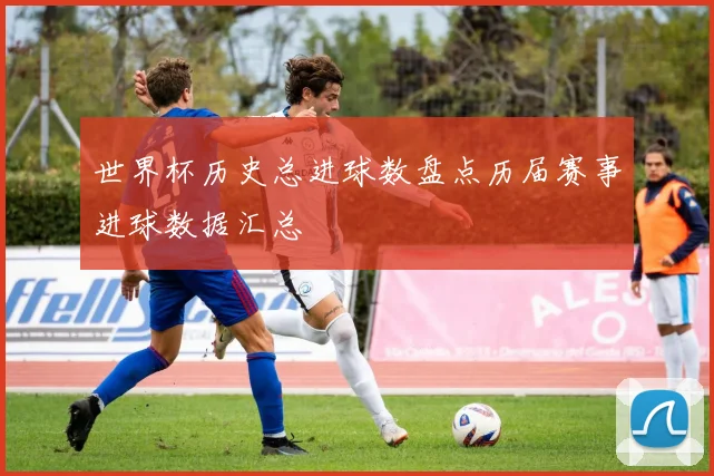 世界杯历史总进球数盘点历届赛事进球数据汇总