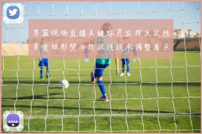 男篮现场直播关键球员发挥决定胜负晋级形势与阶段性战术调整看点