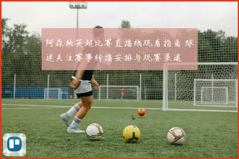 阿森纳英超比赛直播线观看指南 球迷关注赛事转播安排与观赛渠道