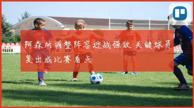 阿森纳调整阵容迎战强敌 关键球员复出成比赛看点