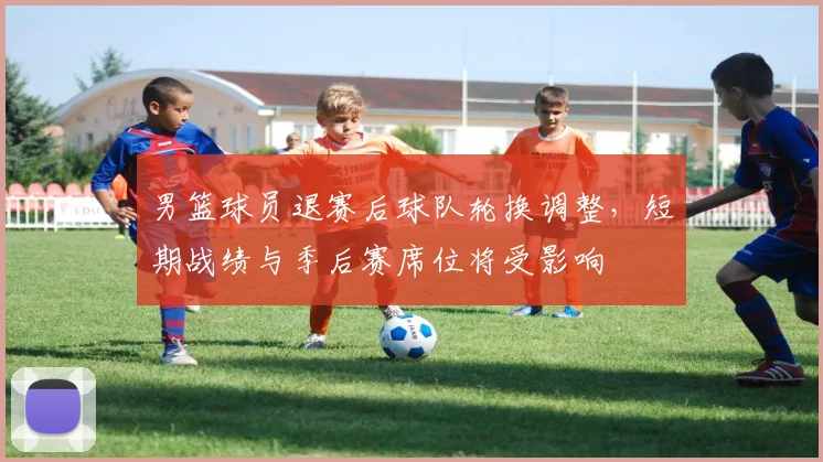 男篮球员退赛后球队轮换调整，短期战绩与季后赛席位将受影响