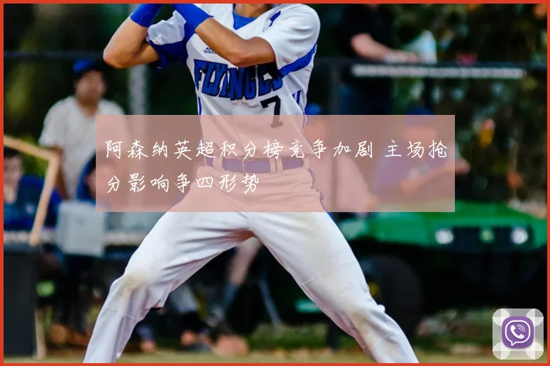 阿森纳英超积分榜竞争加剧 主场抢分影响争四形势